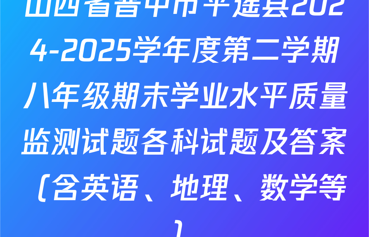 山西省晋中市平遥县2024-2025学年度第二学期八年级期末学业水平质量监测试题各科试题及答案（含英语、地理、数学等）