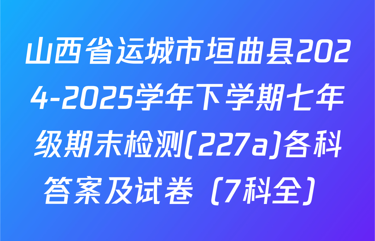 山西省运城市垣曲县2024-2025学年下学期七年级期末检测(227a)各科答案及试卷（7科全）