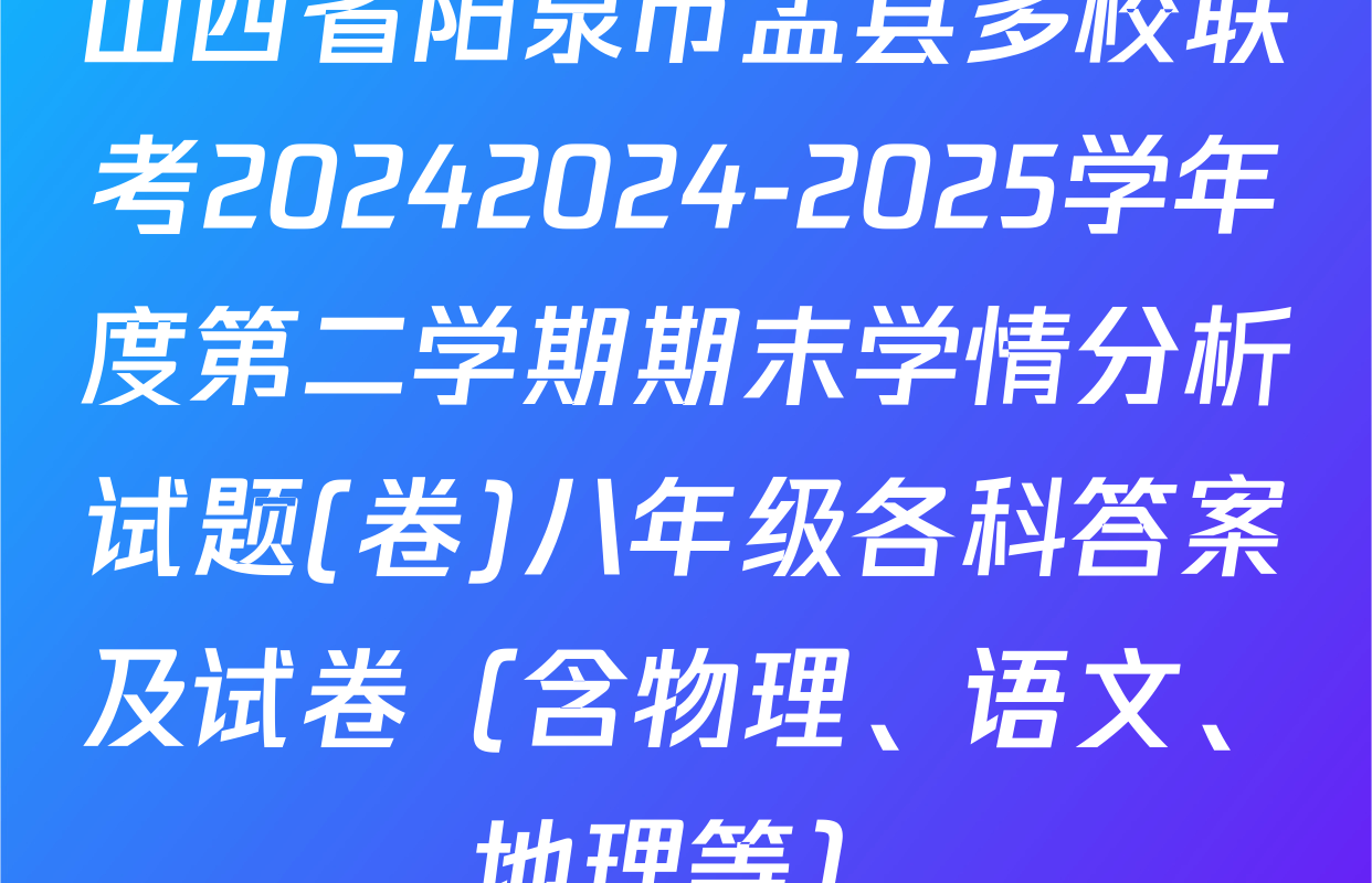 山西省阳泉市盂县多校联考20242024-2025学年度第二学期期末学情分析试题(卷)八年级各科答案及试卷（含物理、语文、地理等）