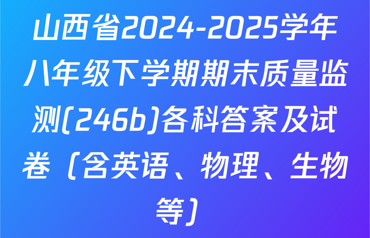 山西省2024-2025学年八年级下学期期末质量监测(246b)各科答案及试卷（含英语、物理、生物等）