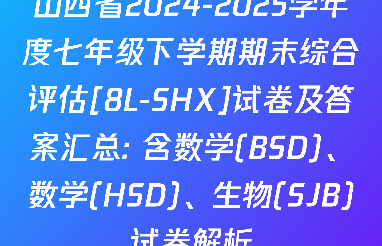 山西省2024-2025学年度七年级下学期期末综合评估[8L-SHX]试卷及答案汇总: 含数学(BSD)、数学(HSD)、生物(SJB)试卷解析