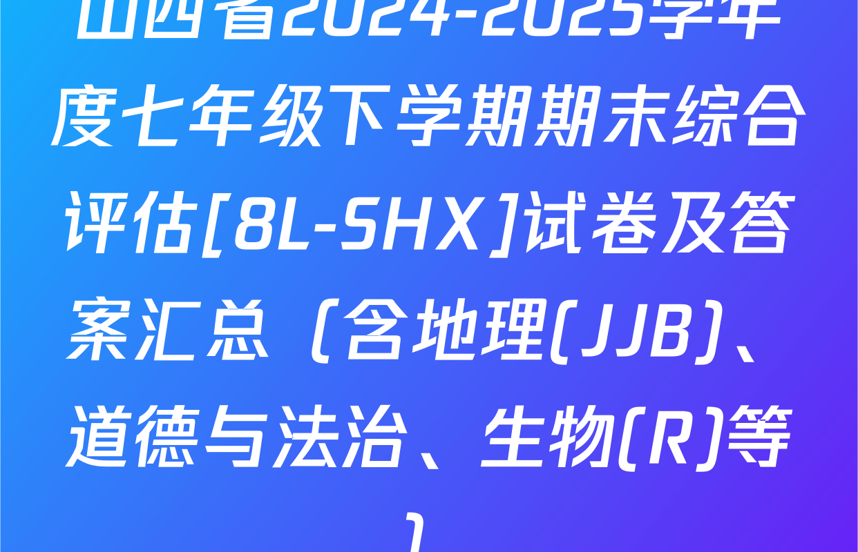 山西省2024-2025学年度七年级下学期期末综合评估[8L-SHX]试卷及答案汇总（含地理(JJB)、道德与法治、生物(R)等）