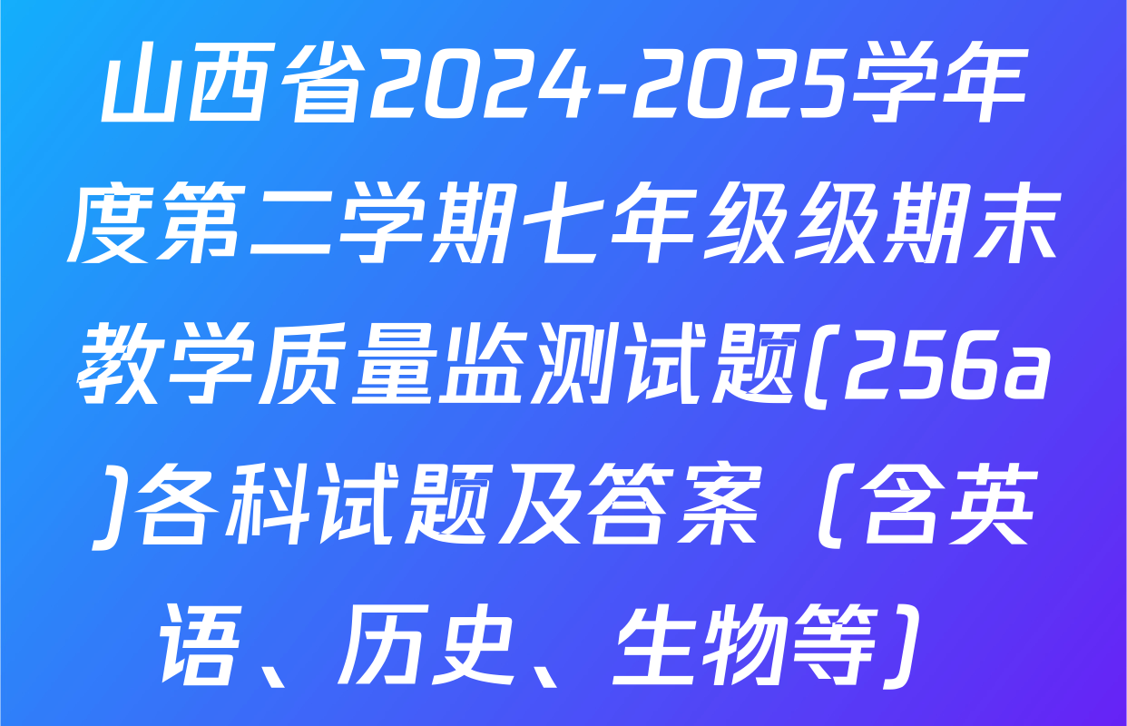 山西省2024-2025学年度第二学期七年级级期末教学质量监测试题(256a)各科试题及答案（含英语、历史、生物等）