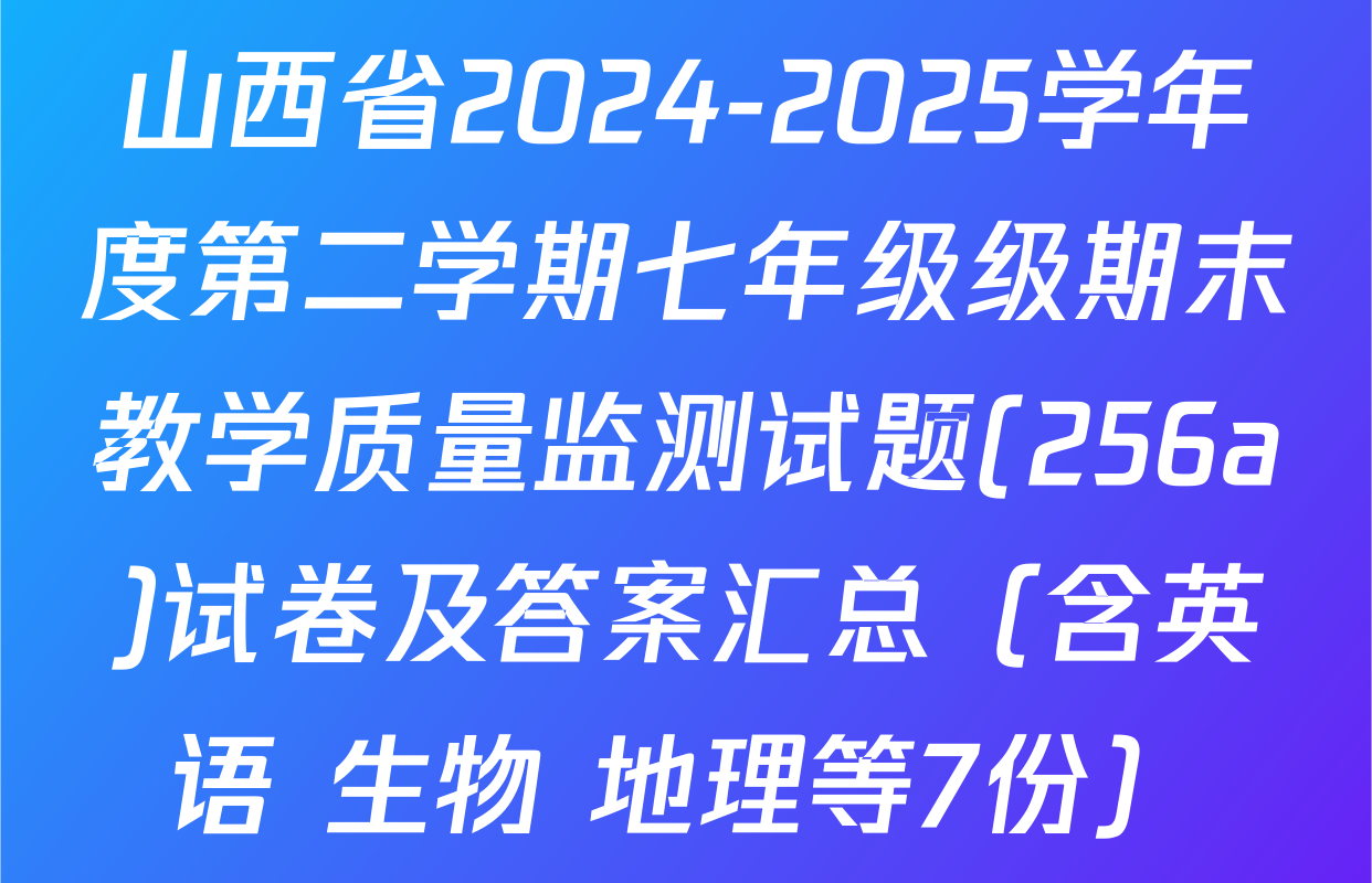 山西省2024-2025学年度第二学期七年级级期末教学质量监测试题(256a)试卷及答案汇总（含英语 生物 地理等7份）