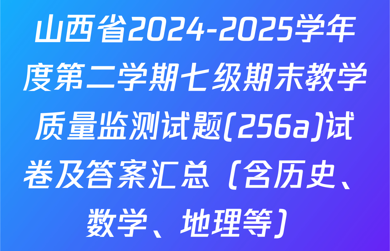 山西省2024-2025学年度第二学期七级期末教学质量监测试题(256a)试卷及答案汇总（含历史、数学、地理等）