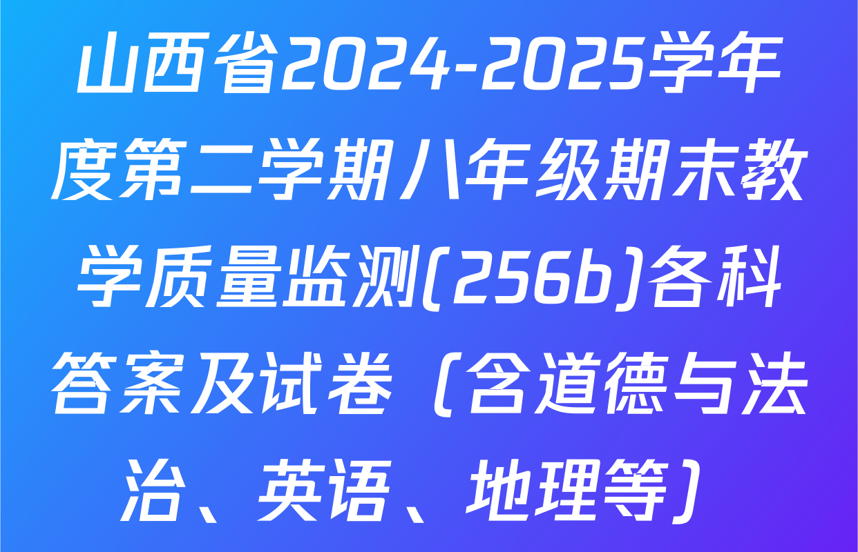 山西省2024-2025学年度第二学期八年级期末教学质量监测(256b)各科答案及试卷（含道德与法治、英语、地理等）