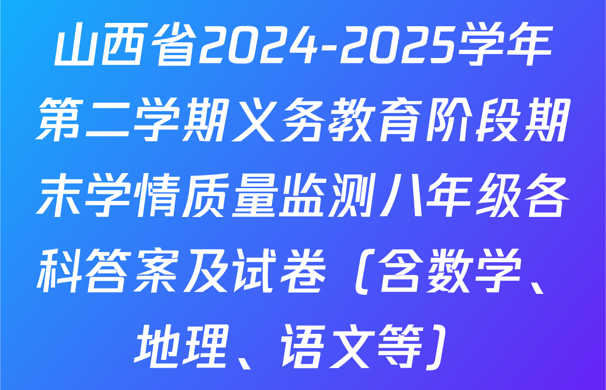 山西省2024-2025学年第二学期义务教育阶段期末学情质量监测八年级各科答案及试卷（含数学、地理、语文等）