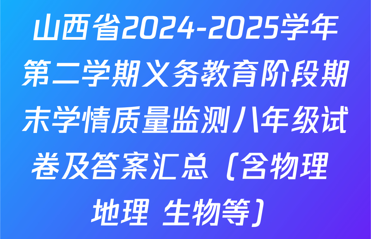 山西省2024-2025学年第二学期义务教育阶段期末学情质量监测八年级试卷及答案汇总（含物理 地理 生物等）