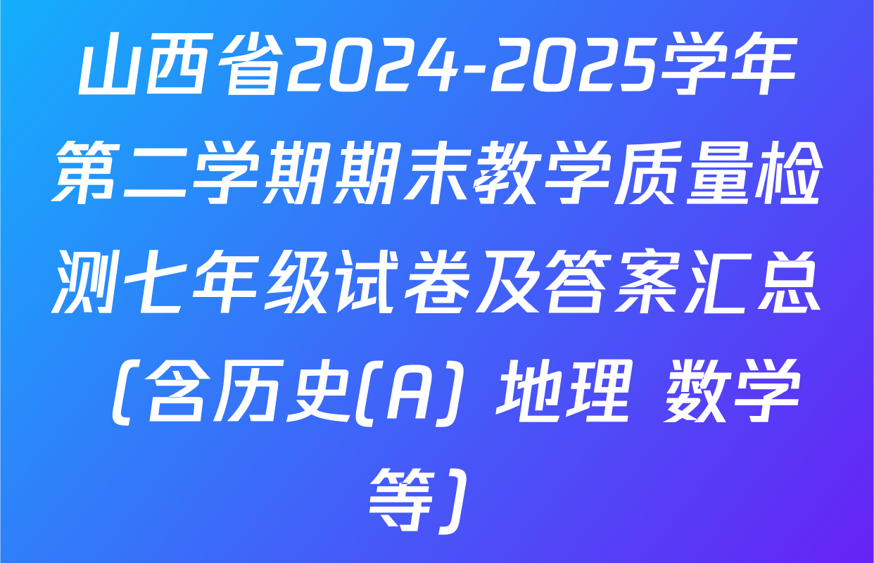 山西省2024-2025学年第二学期期末教学质量检测七年级试卷及答案汇总（含历史(A) 地理 数学等）