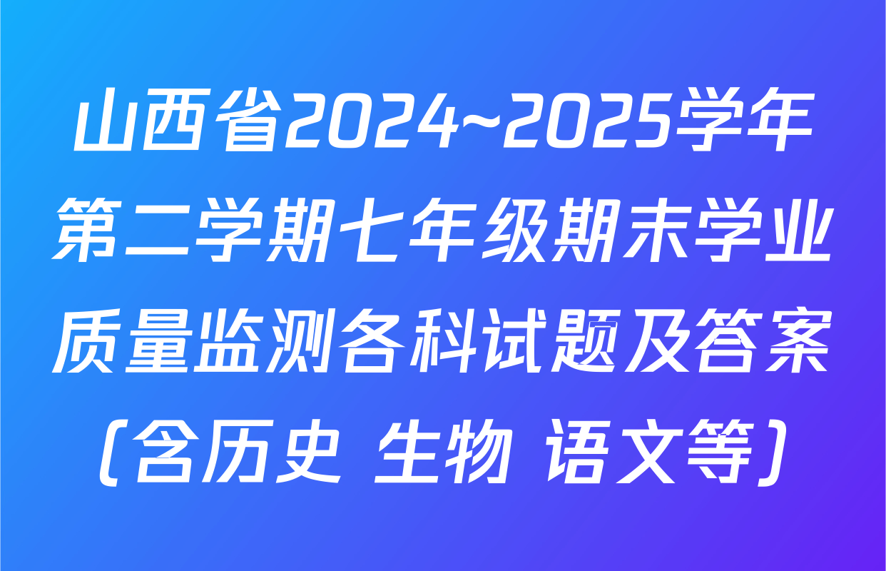 山西省2024~2025学年第二学期七年级期末学业质量监测各科试题及答案（含历史 生物 语文等）