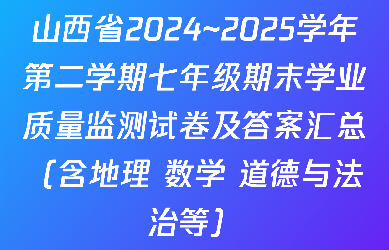 山西省2024~2025学年第二学期七年级期末学业质量监测试卷及答案汇总（含地理 数学 道德与法治等）
