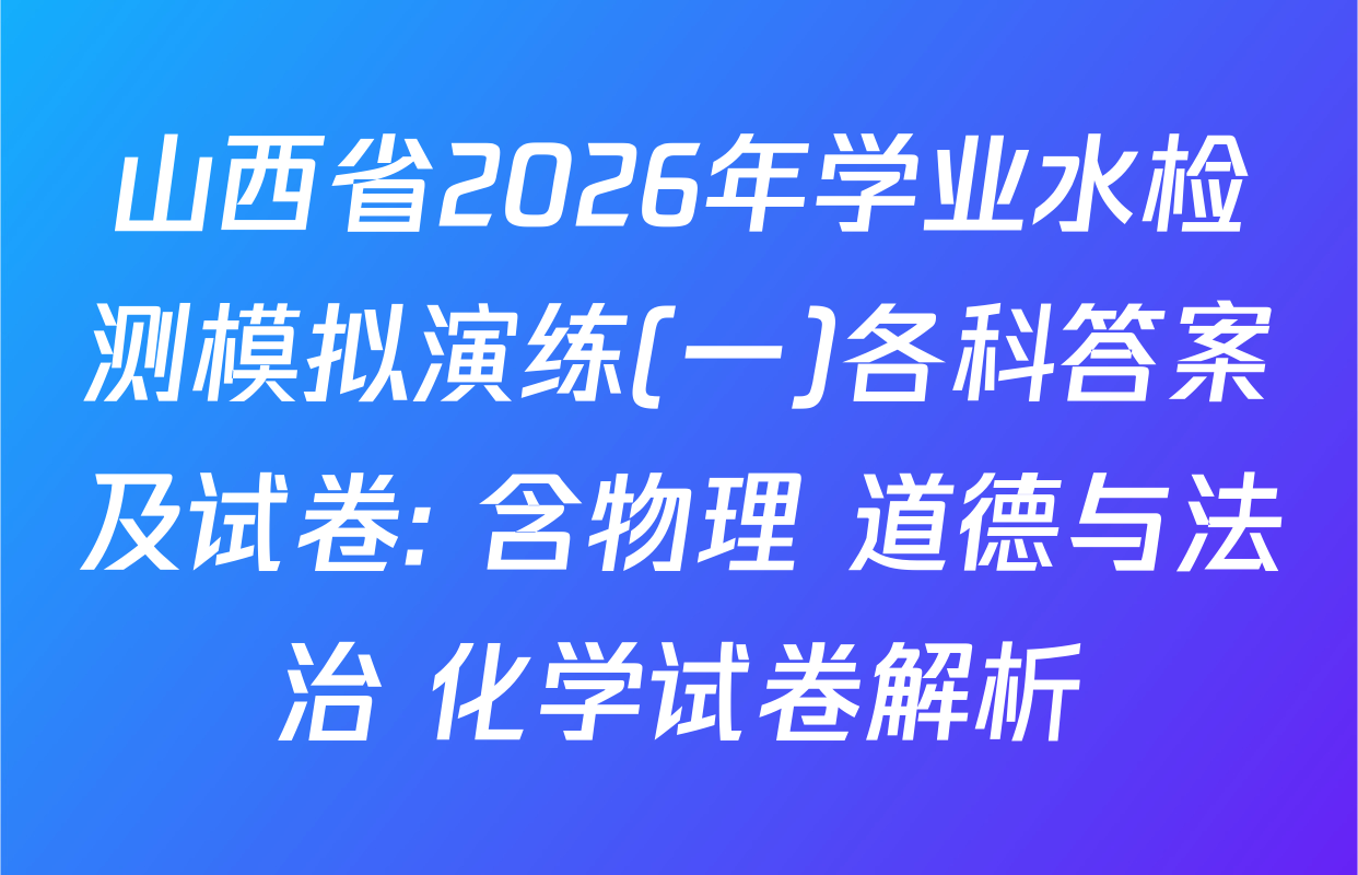 山西省2026年学业水检测模拟演练(一)各科答案及试卷: 含物理 道德与法治 化学试卷解析