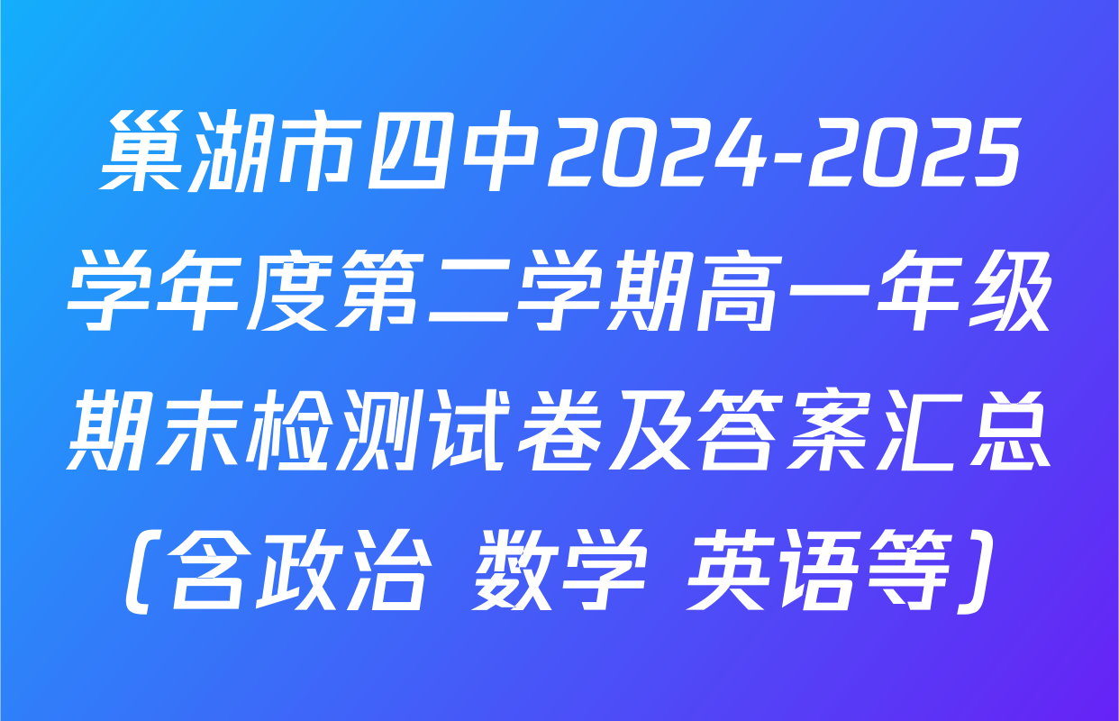 巢湖市四中2024-2025学年度第二学期高一年级期末检测试卷及答案汇总（含政治 数学 英语等）