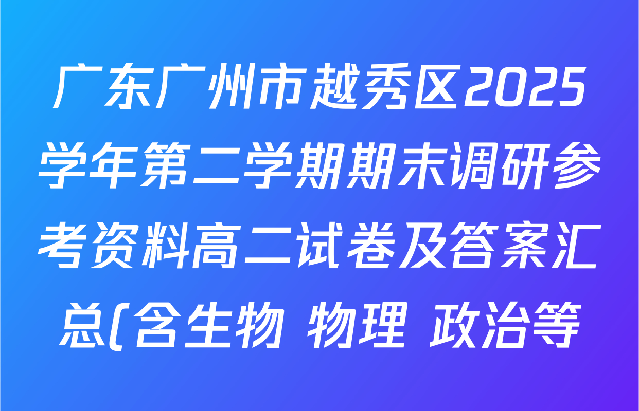 广东广州市越秀区2025学年第二学期期末调研参考资料高二试卷及答案汇总(含生物 物理 政治等) 广东广州市越秀区2025学年第二学期期末调研参考资料高二试卷及答案汇总(含生物 物理 政治等)