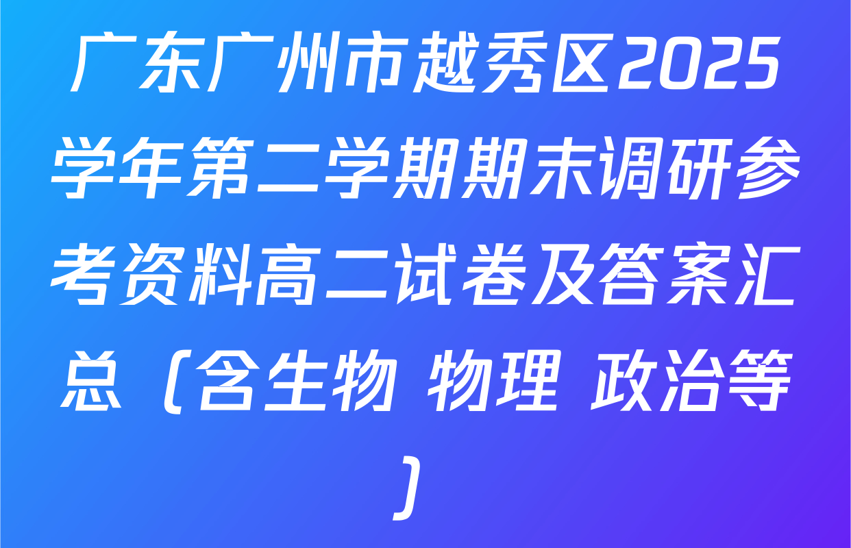 广东广州市越秀区2025学年第二学期期末调研参考资料高二试卷及答案汇总（含生物 物理 政治等）