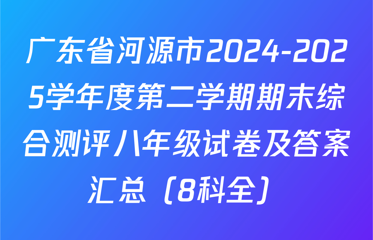 广东省河源市2024-2025学年度第二学期期末综合测评八年级试卷及答案汇总（8科全）