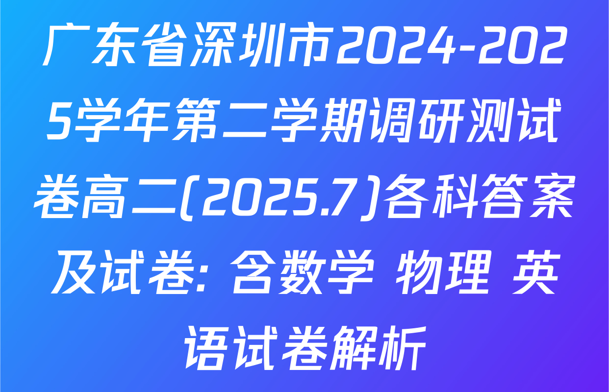 广东省深圳市2024-2025学年第二学期调研测试卷高二(2025.7)各科答案及试卷: 含数学 物理 英语试卷解析