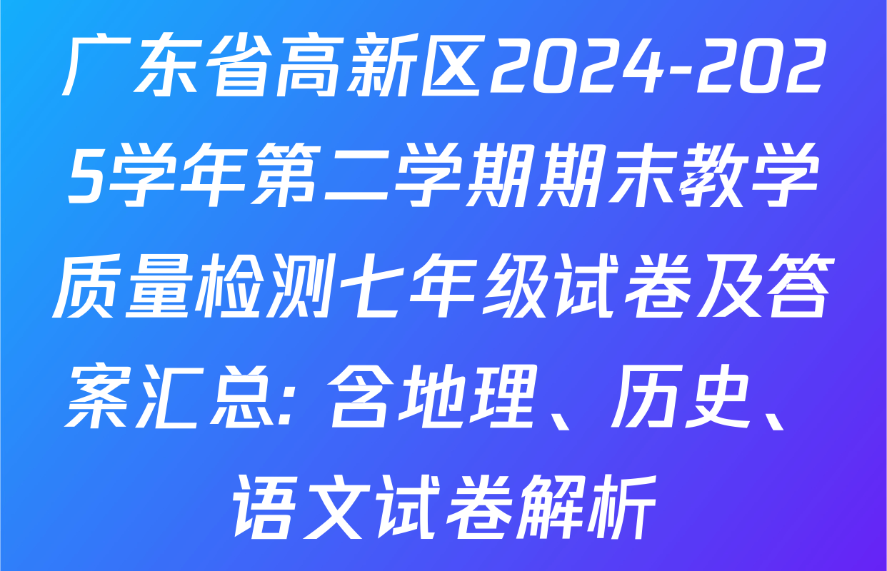 广东省高新区2024-2025学年第二学期期末教学质量检测七年级试卷及答案汇总: 含地理、历史、语文试卷解析