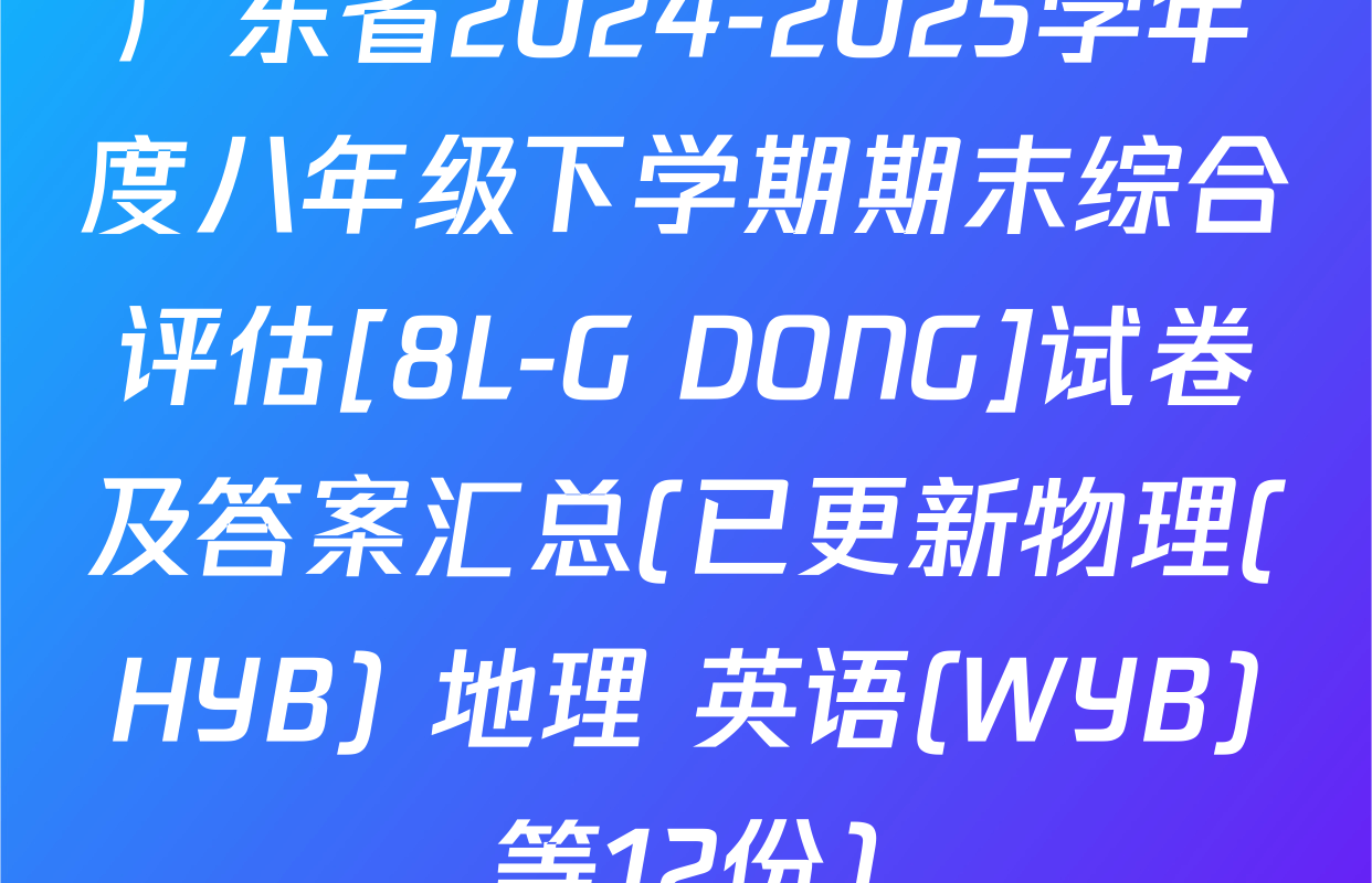 广东省2024-2025学年度八年级下学期期末综合评估[8L-G DONG]试卷及答案汇总(已更新物理(HYB) 地理 英语(WYB)等12份)