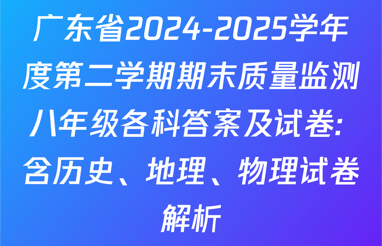 广东省2024-2025学年度第二学期期末质量监测八年级各科答案及试卷: 含历史、地理、物理试卷解析