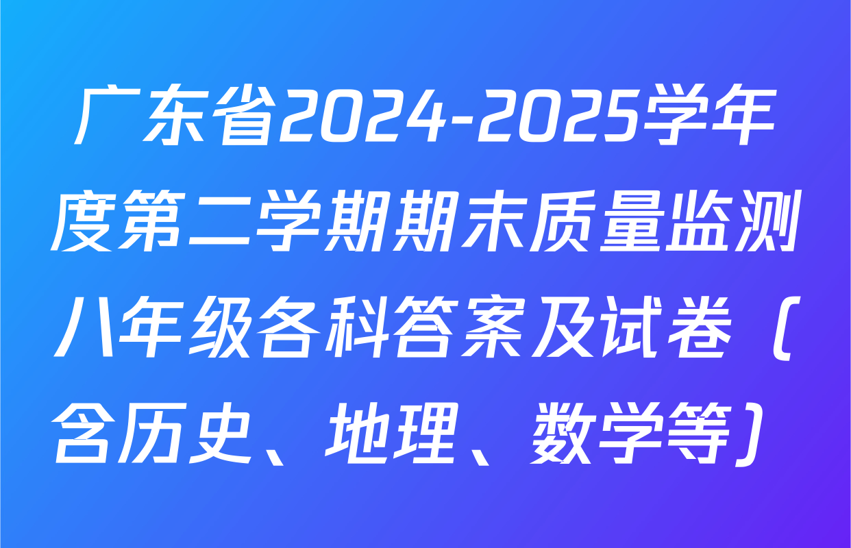 广东省2024-2025学年度第二学期期末质量监测八年级各科答案及试卷（含历史、地理、数学等）