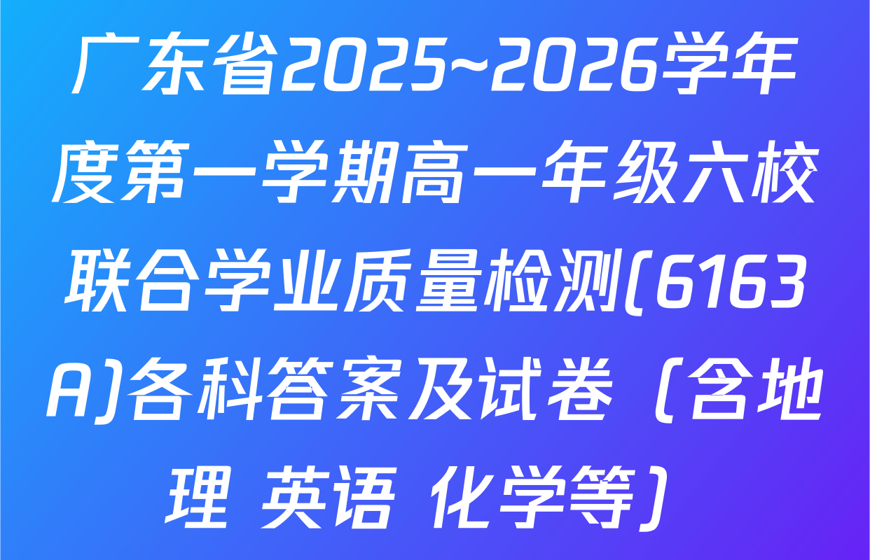 广东省2025~2026学年度第一学期高一年级六校联合学业质量检测(6163A)各科答案及试卷（含地理 英语 化学等）