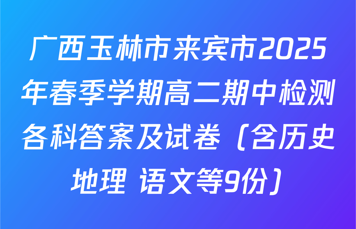 广西玉林市来宾市2025年春季学期高二期中检测各科答案及试卷（含历史 地理 语文等9份）
