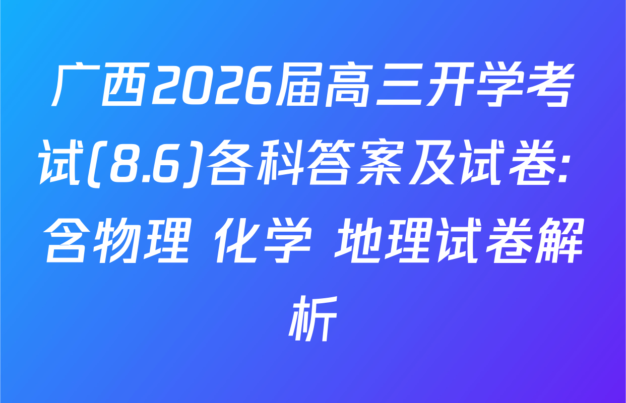 广西2026届高三开学考试(8.6)各科答案及试卷: 含物理 化学 地理试卷解析