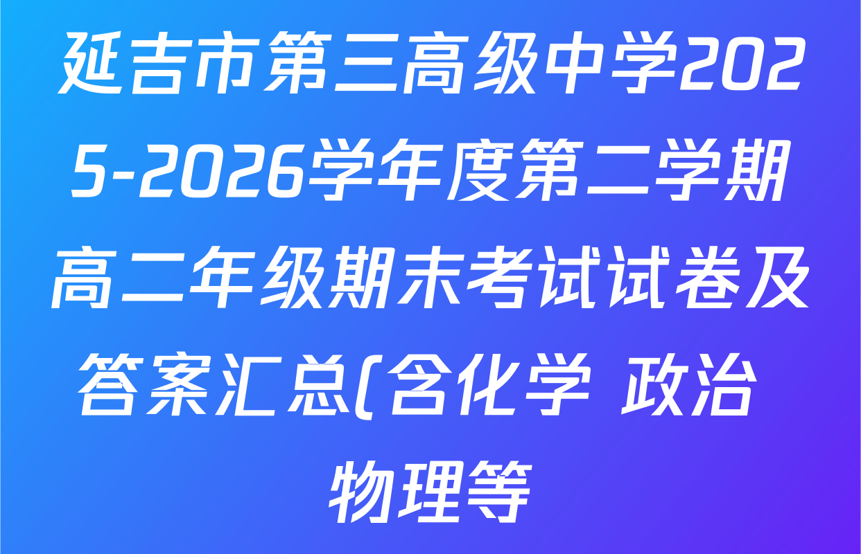 延吉市第三高级中学2025-2026学年度第二学期高二年级期末考试试卷及答案汇总(含化学 政治 物理等) 延吉市第三高级中学2025-2026学年度第二学期高二年级期末考试试卷及答案汇总(含化学 政治 物理等)