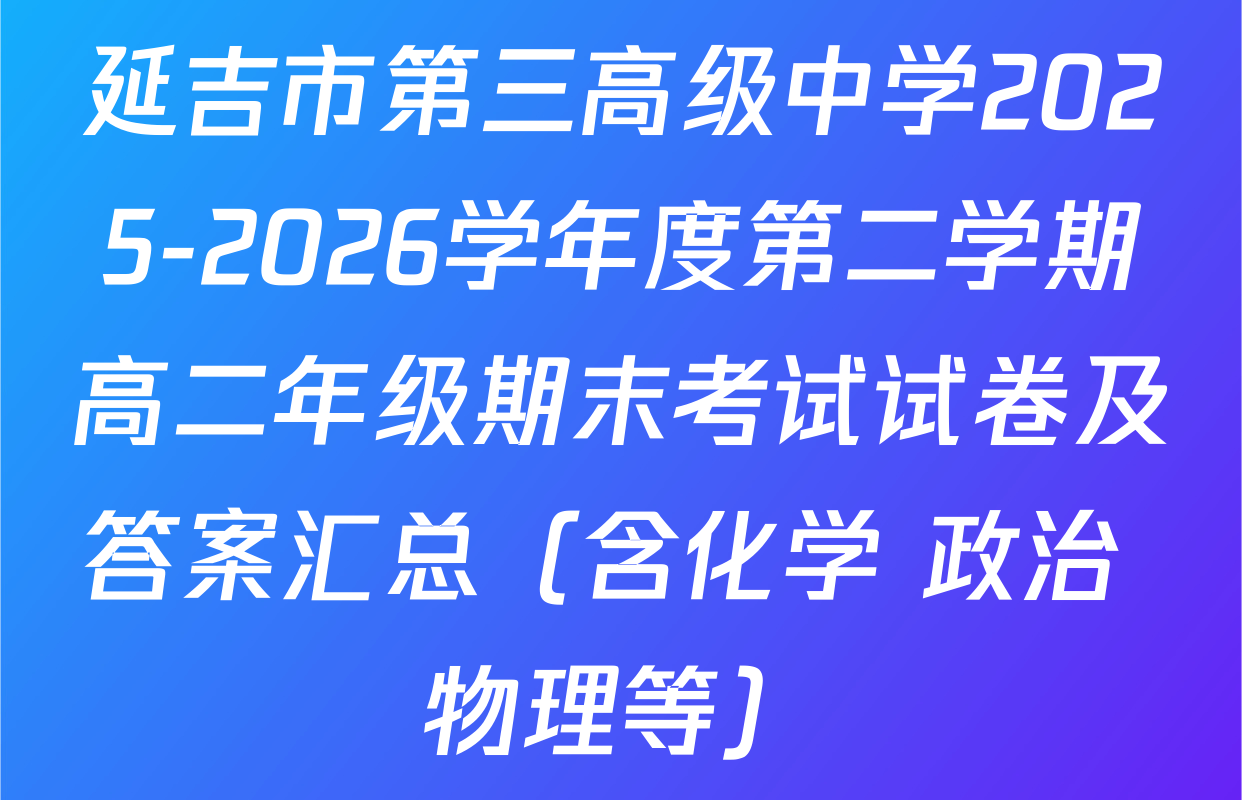 延吉市第三高级中学2025-2026学年度第二学期高二年级期末考试试卷及答案汇总（含化学 政治 物理等）