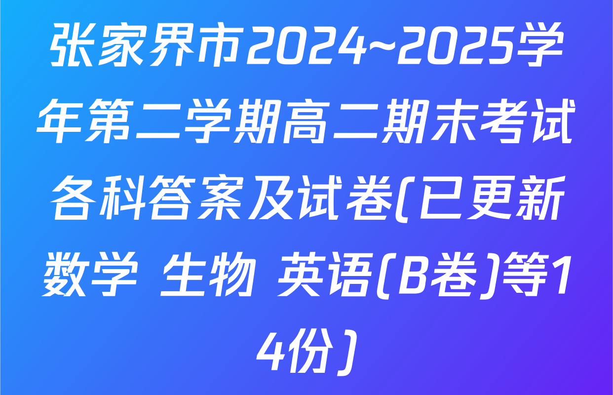 张家界市2024~2025学年第二学期高二期末考试各科答案及试卷(已更新数学 生物 英语(B卷)等14份)