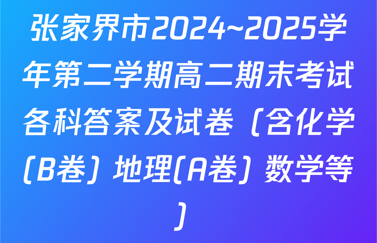 张家界市2024~2025学年第二学期高二期末考试各科答案及试卷（含化学(B卷) 地理(A卷) 数学等）