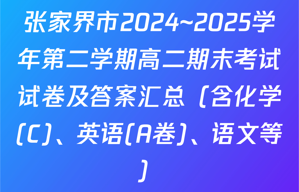 张家界市2024~2025学年第二学期高二期末考试试卷及答案汇总（含化学(C)、英语(A卷)、语文等）