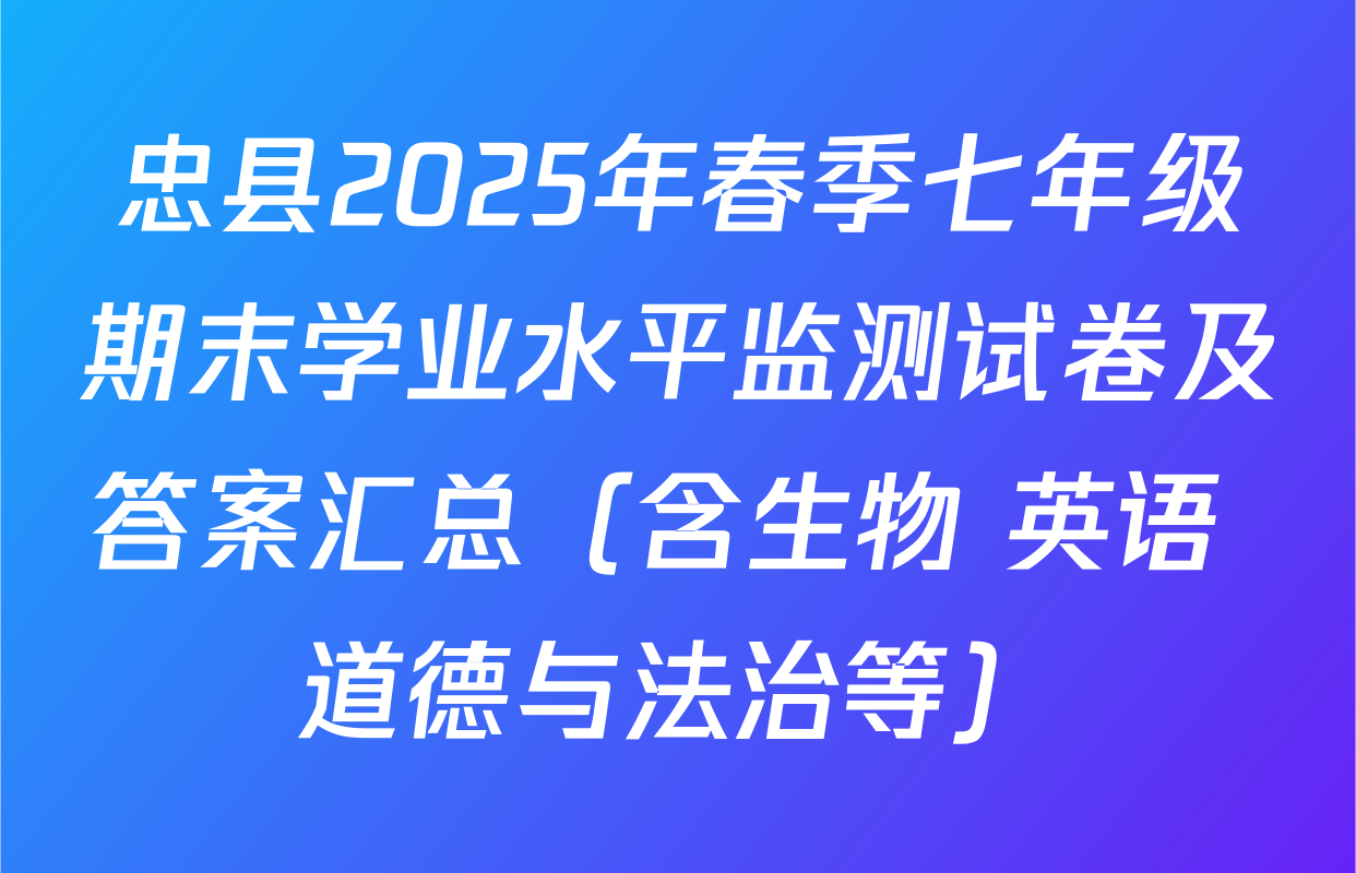忠县2025年春季七年级期末学业水平监测试卷及答案汇总（含生物 英语 道德与法治等）