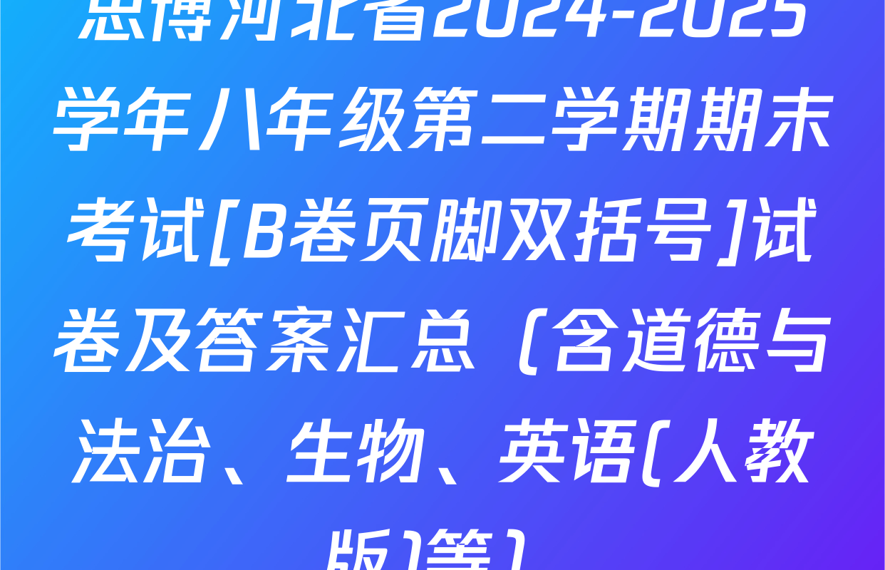 思博河北省2024-2025学年八年级第二学期期末考试[B卷页脚双括号]试卷及答案汇总（含道德与法治、生物、英语(人教版)等）