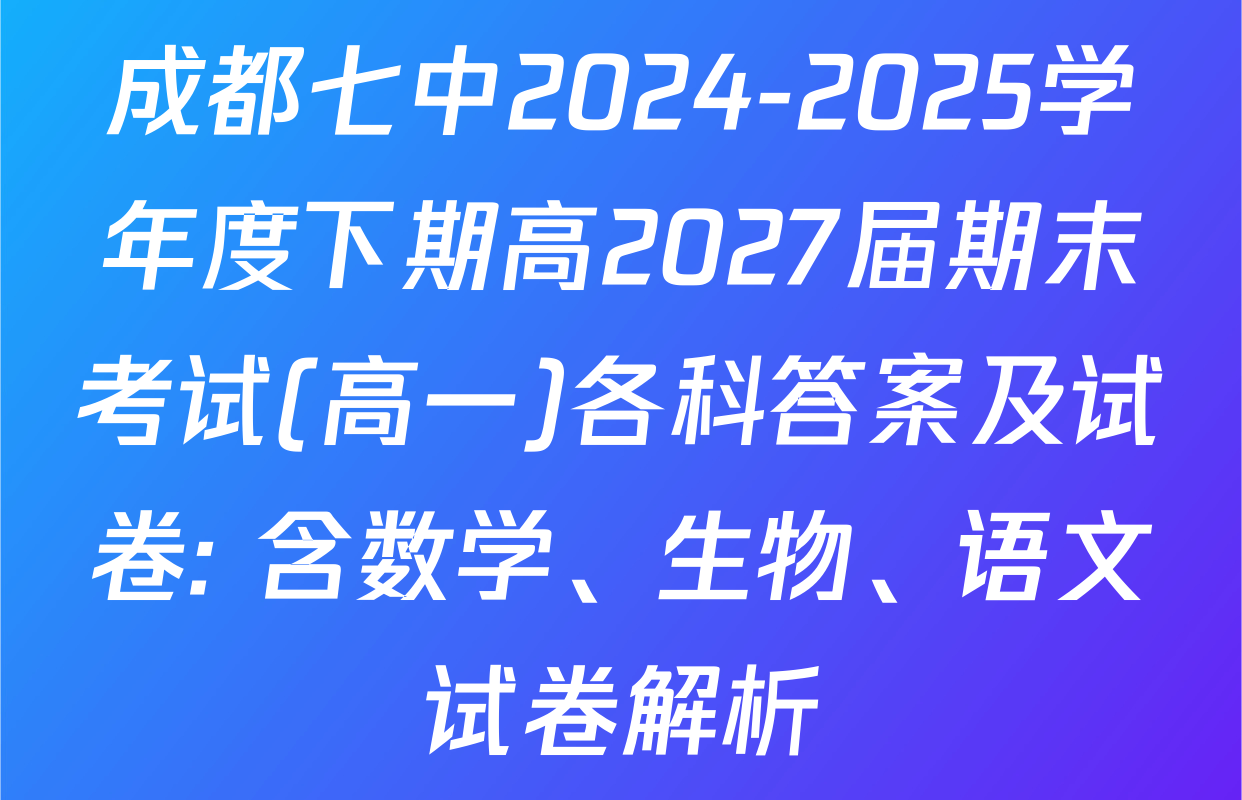 成都七中2024-2025学年度下期高2027届期末考试(高一)各科答案及试卷: 含数学、生物、语文试卷解析