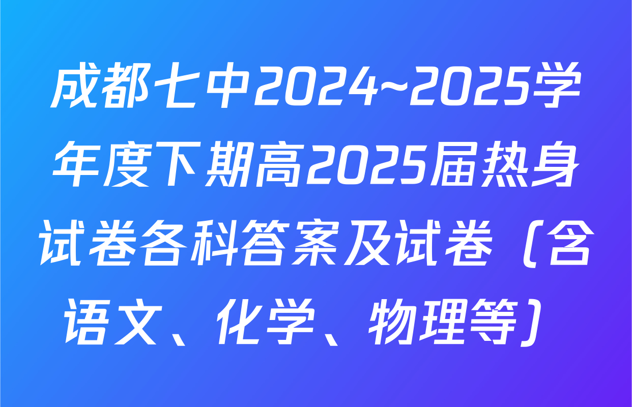 成都七中2024~2025学年度下期高2025届热身试卷各科答案及试卷（含语文、化学、物理等）