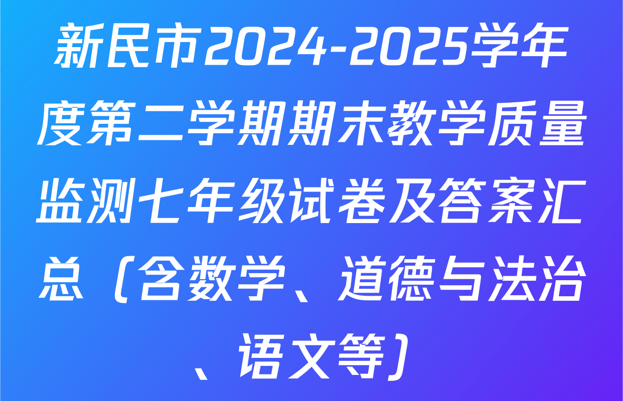 新民市2024-2025学年度第二学期期末教学质量监测七年级试卷及答案汇总（含数学、道德与法治、语文等）
