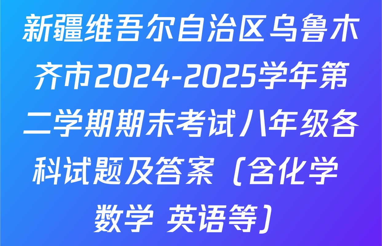 新疆维吾尔自治区乌鲁木齐市2024-2025学年第二学期期末考试八年级各科试题及答案（含化学 数学 英语等）
