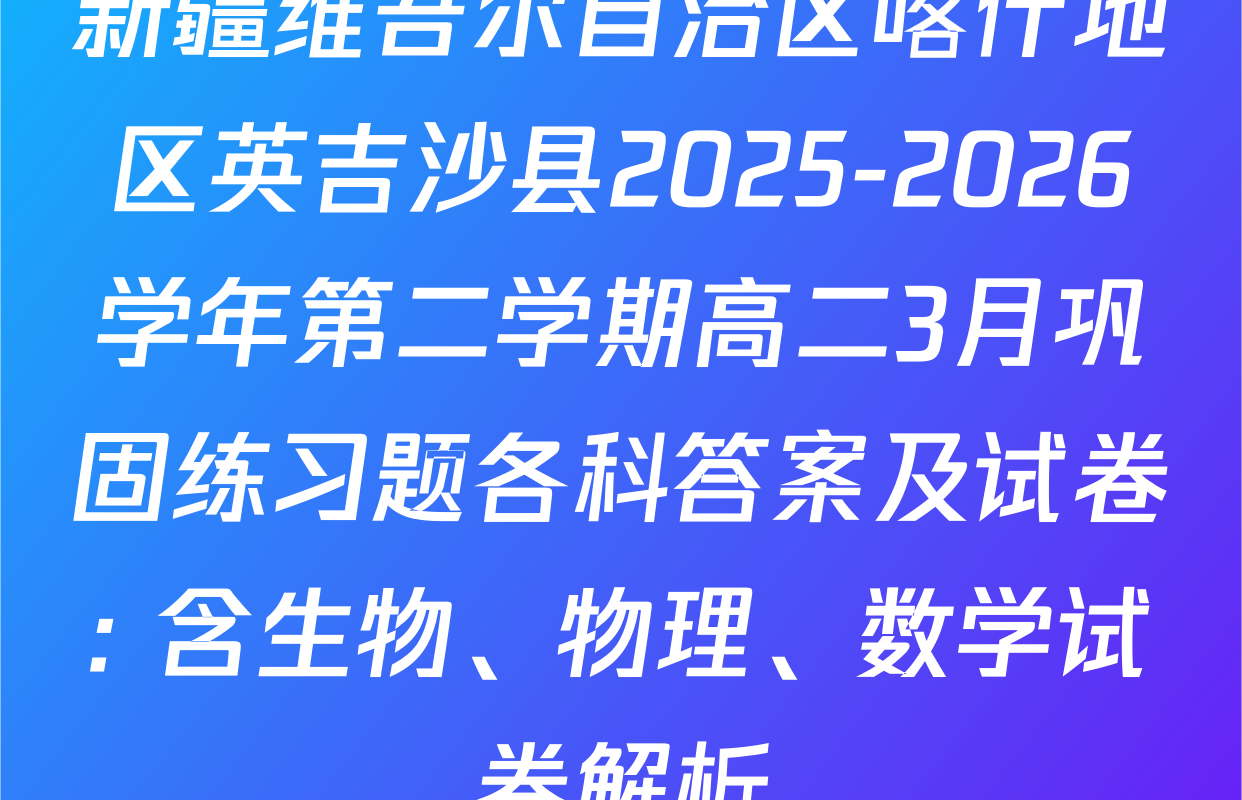 新疆维吾尔自治区喀什地区英吉沙县2025-2026学年第二学期高二3月巩固练习题各科答案及试卷: 含生物、物理、数学试卷解析