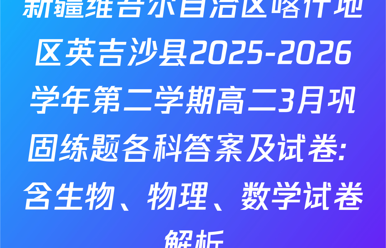 新疆维吾尔自治区喀什地区英吉沙县2025-2026学年第二学期高二3月巩固练题各科答案及试卷: 含生物、物理、数学试卷解析