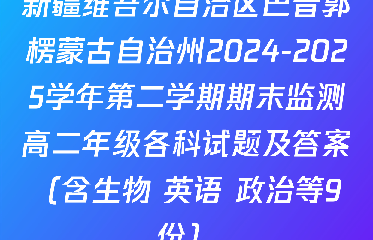 新疆维吾尔自治区巴音郭楞蒙古自治州2024-2025学年第二学期期末监测高二年级各科试题及答案（含生物 英语 政治等9份）