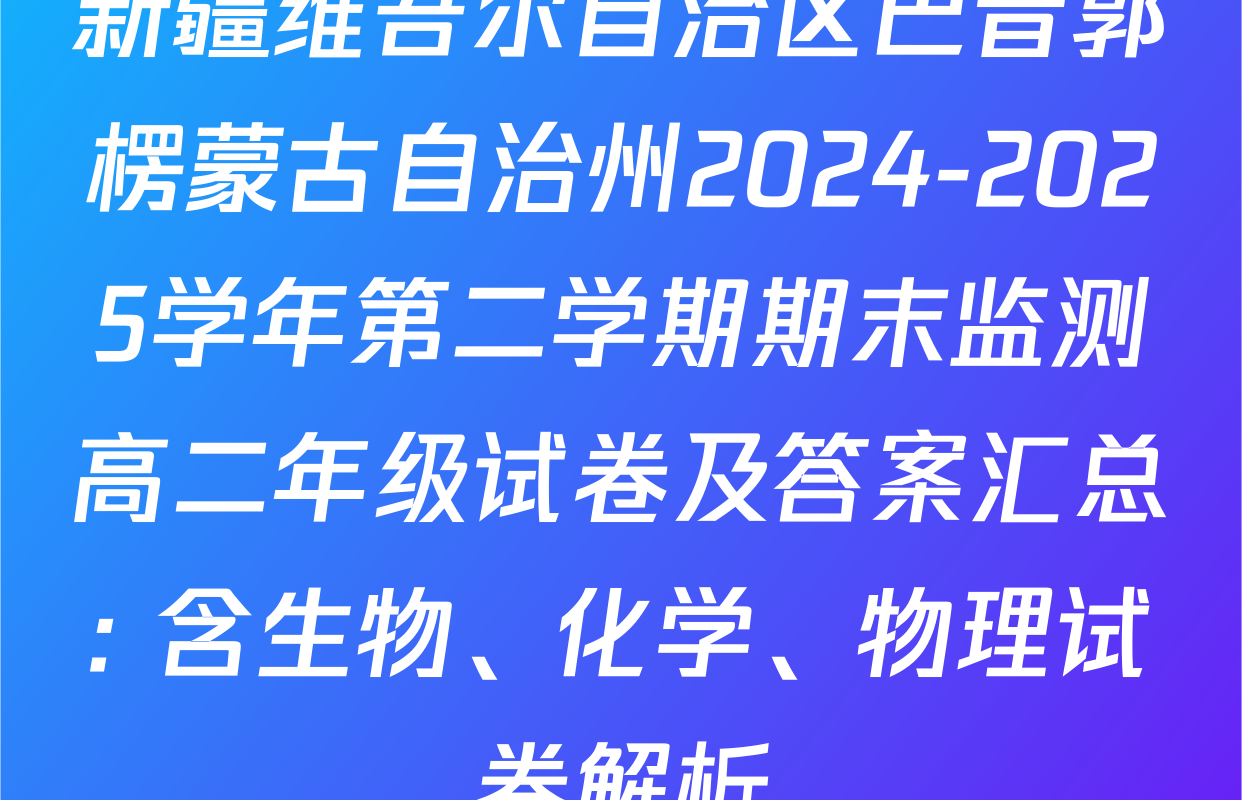 新疆维吾尔自治区巴音郭楞蒙古自治州2024-2025学年第二学期期末监测高二年级试卷及答案汇总: 含生物、化学、物理试卷解析