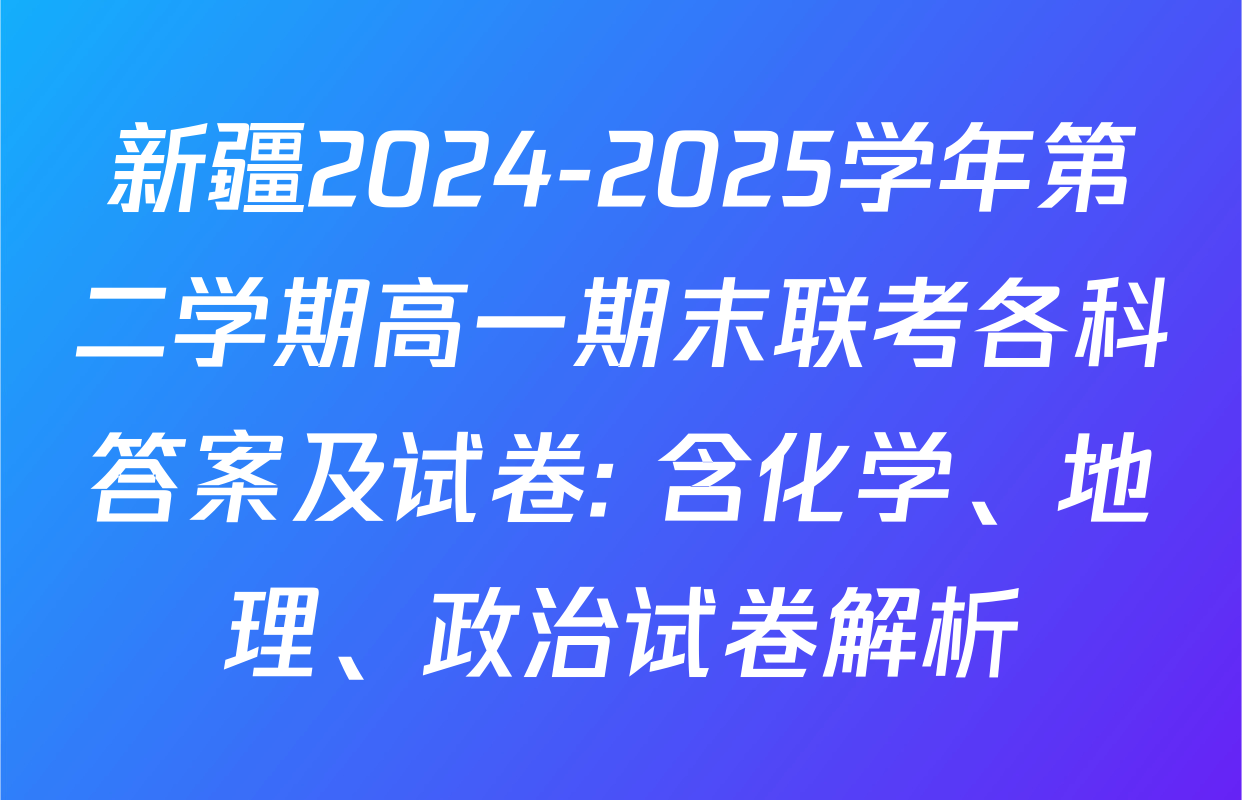 新疆2024-2025学年第二学期高一期末联考各科答案及试卷: 含化学、地理、政治试卷解析