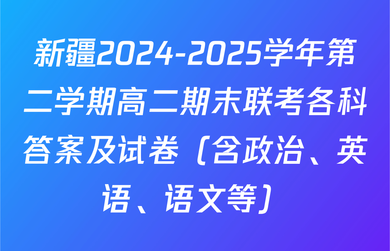 新疆2024-2025学年第二学期高二期末联考各科答案及试卷（含政治、英语、语文等）