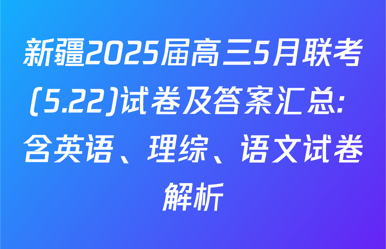 新疆2025届高三5月联考(5.22)试卷及答案汇总: 含英语、理综、语文试卷解析