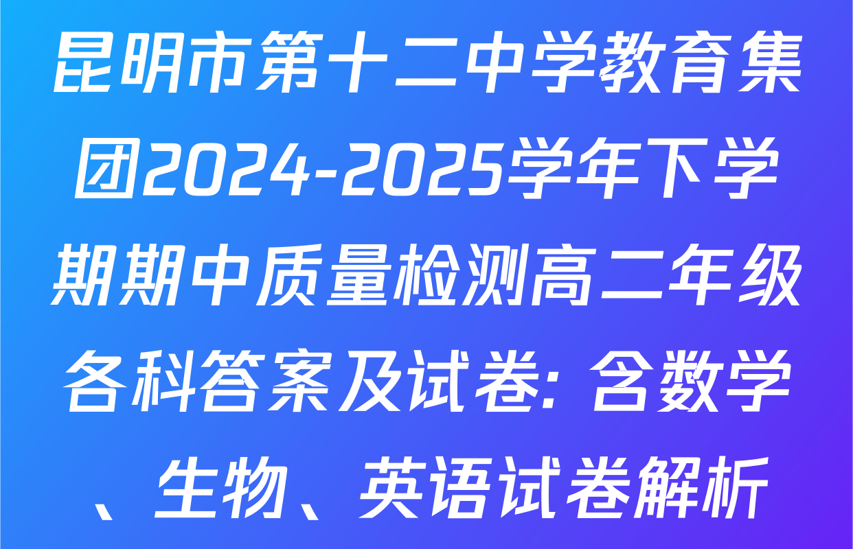 昆明市第十二中学教育集团2024-2025学年下学期期中质量检测高二年级各科答案及试卷: 含数学、生物、英语试卷解析