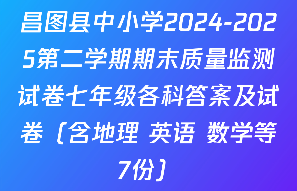 昌图县中小学2024-2025第二学期期末质量监测试卷七年级各科答案及试卷（含地理 英语 数学等7份）