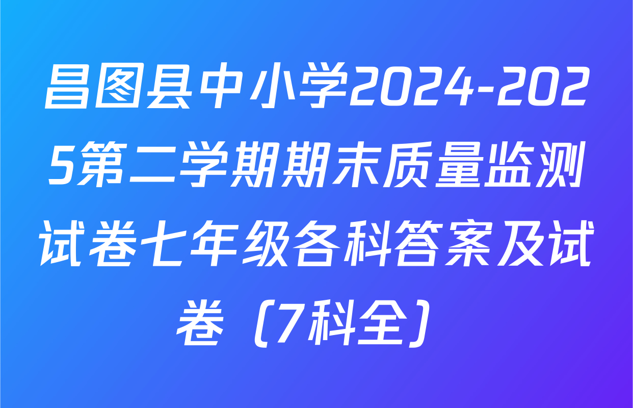 昌图县中小学2024-2025第二学期期末质量监测试卷七年级各科答案及试卷（7科全）
