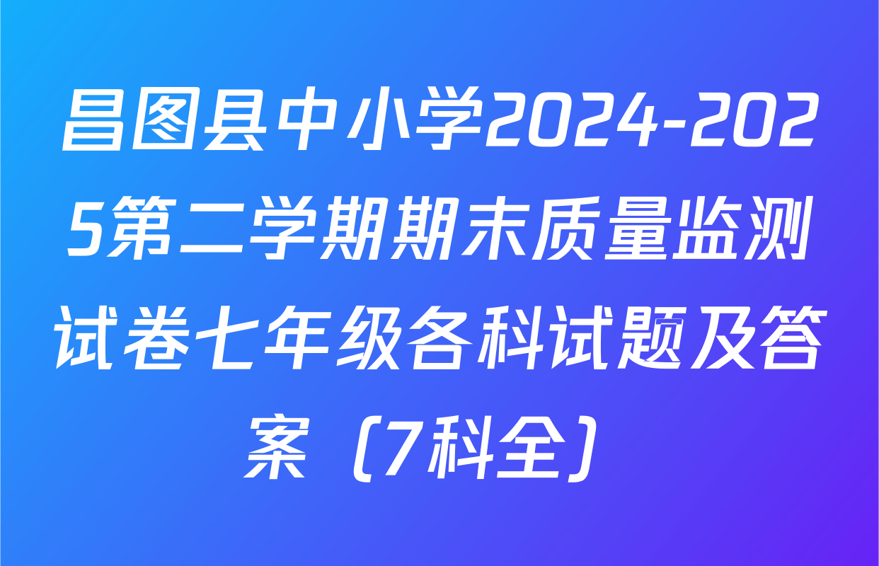 昌图县中小学2024-2025第二学期期末质量监测试卷七年级各科试题及答案（7科全）